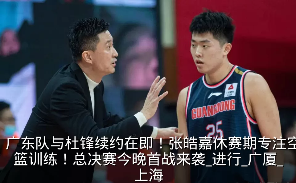 广东队与杜锋续约在即！张皓嘉休赛期专注空篮训练！总决赛今晚首战来袭_进行_广厦_上海