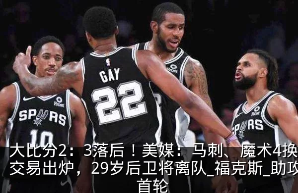 大比分2：3落后！美媒：马刺、魔术4换1交易出炉，29岁后卫将离队_福克斯_助攻_首轮